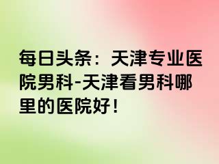 每日头条：天津专业医院男科-天津看男科哪里的医院好！