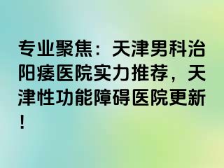 专业聚焦：天津男科治阳痿医院实力推荐，天津性功能障碍医院更新！