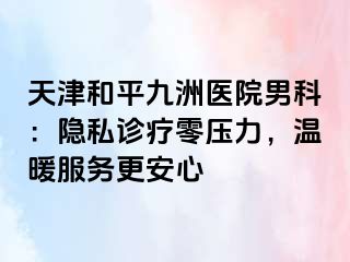 天津和平九洲医院男科：隐私诊疗零压力，温暖服务更安心