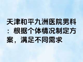 天津和平九洲医院男科：根据个体情况制定方案，满足不同需求