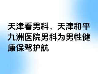 天津看男科，天津和平九洲医院男科为男性健康保驾护航