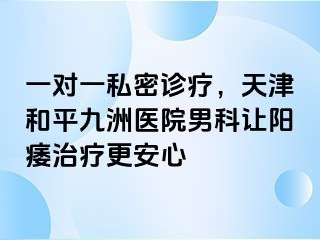 一对一私密诊疗，天津和平九洲医院男科让阳痿治疗更安心