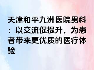 天津和平九洲医院男科：以交流促提升，为患者带来更优质的医疗体验