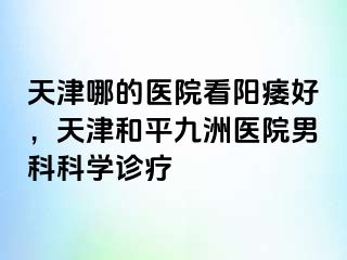 天津哪的医院看阳痿好，天津和平九洲医院男科科学诊疗