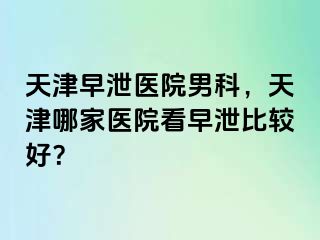 天津早泄医院男科，天津哪家医院看早泄比较好？