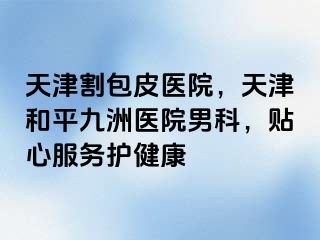 天津割包皮医院，天津和平九洲医院男科，贴心服务护健康