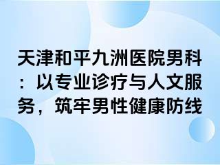 天津和平九洲医院男科：以专业诊疗与人文服务，筑牢男性健康防线