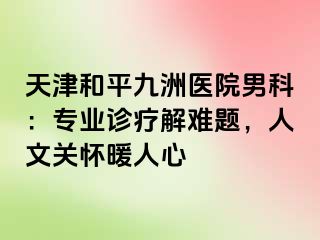 天津和平九洲医院男科：专业诊疗解难题，人文关怀暖人心