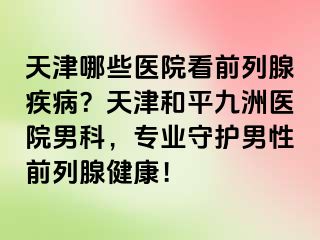 天津哪些医院看前列腺疾病？天津和平九洲医院男科，专业守护男性前列腺健康！