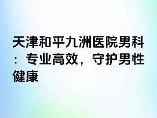 天津和平九洲医院男科：专业高效，守护男性健康
