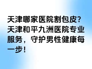 天津哪家医院割包皮？天津和平九洲医院专业服务，守护男性健康每一步！
