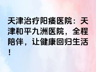 天津治疗阳痿医院：天津和平九洲医院，全程陪伴，让健康回归生活！
