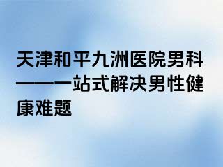 天津和平九洲医院男科——一站式解决男性健康难题
