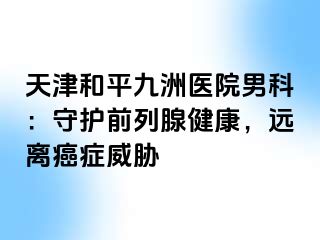天津和平九洲医院男科：守护前列腺健康，远离癌症威胁