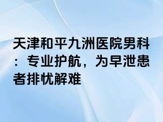 天津和平九洲医院男科：专业护航，为早泄患者排忧解难 