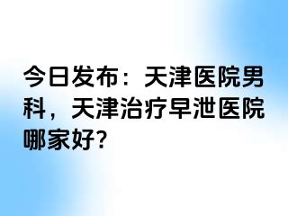 今日发布：天津医院男科，天津治疗早泄医院哪家好?