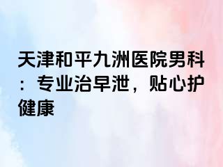 天津和平九洲医院男科：专业治早泄，贴心护健康