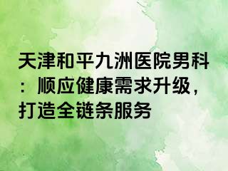 天津和平九洲医院男科：顺应健康需求升级，打造全链条服务