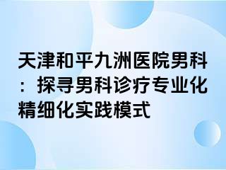 天津和平九洲医院男科：探寻男科诊疗专业化精细化实践模式