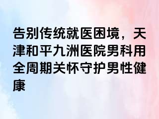 告别传统就医困境，天津和平九洲医院男科用全周期关怀守护男性健康