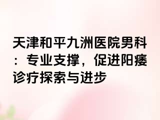 天津和平九洲医院男科：专业支撑，促进阳痿诊疗探索与进步