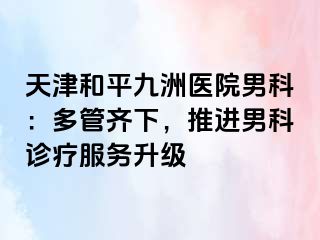 天津和平九洲医院男科：多管齐下，推进男科诊疗服务升级