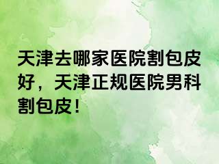 天津去哪家医院割包皮好，天津正规医院男科割包皮！