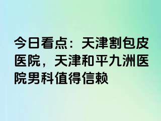 今日看点：天津割包皮医院，天津和平九洲医院男科值得信赖