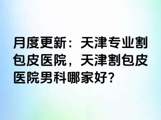 月度更新：天津专业割包皮医院，天津割包皮医院男科哪家好？
