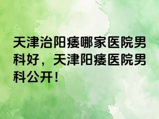 天津治阳痿哪家医院男科好，天津阳痿医院男科公开！
