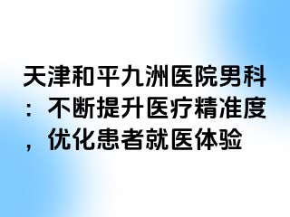 天津和平九洲医院男科：不断提升医疗精准度，优化患者就医体验