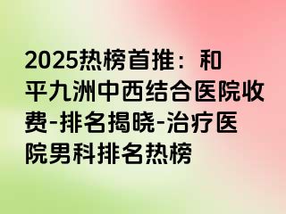 2025热榜首推：和平九洲中西结合医院收费-排名揭晓-治疗医院男科排名热榜