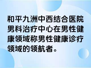和平九洲中西结合医院男科治疗中心在男性健康领域称男性健康诊疗领域的领航者。