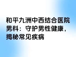 和平九洲中西结合医院男科：守护男性健康，揭秘常见疾病