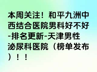 本周关注！和平九洲中西结合医院男科好不好-排名更新-天津男性泌尿科医院（榜单发布）！！