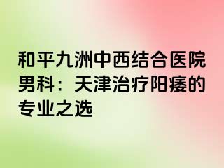 和平九洲中西结合医院男科：天津治疗阳痿的专业之选