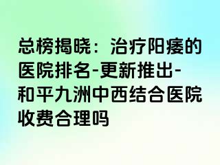 总榜揭晓：治疗阳痿的医院排名-更新推出-和平九洲中西结合医院收费合理吗