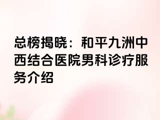 总榜揭晓：和平九洲中西结合医院男科诊疗服务介绍