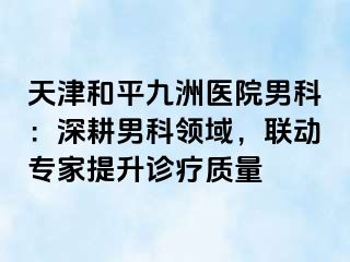 天津和平九洲医院男科：深耕男科领域，联动专家提升诊疗质量