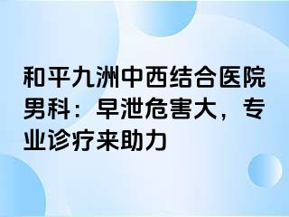 和平九洲中西结合医院男科：早泄危害大，专业诊疗来助力