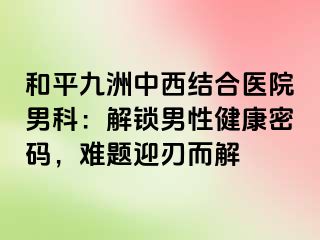 和平九洲中西结合医院男科：解锁男性健康密码，难题迎刃而解