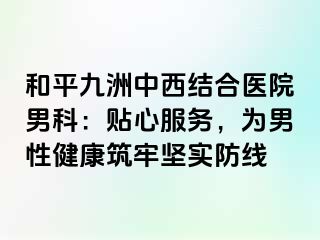 和平九洲中西结合医院男科：贴心服务，为男性健康筑牢坚实防线