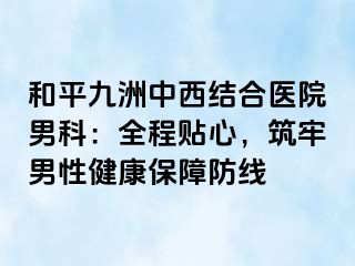 和平九洲中西结合医院男科：全程贴心，筑牢男性健康保障防线