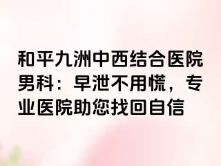 和平九洲中西结合医院男科：早泄不用慌，专业医院助您找回自信