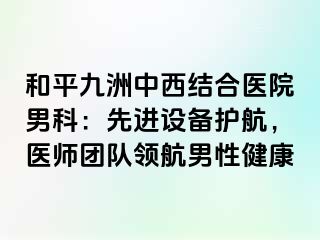 和平九洲中西结合医院男科：先进设备护航，医师团队领航男性健康