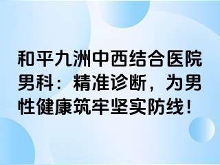 和平九洲中西结合医院男科：精准诊断，为男性健康筑牢坚实防线！