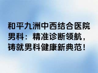 和平九洲中西结合医院男科：精准诊断领航，铸就男科健康新典范！