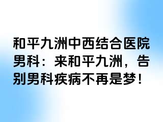和平九洲中西结合医院男科：来和平九洲，告别男科疾病不再是梦！