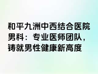 和平九洲中西结合医院男科：专业医师团队，铸就男性健康新高度