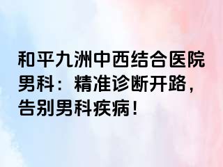 和平九洲中西结合医院男科：精准诊断开路，告别男科疾病！